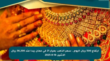 ارتفاع 500 ريال اليوم.. سعر الذهب بعيار 21 في عمان يبدأ عند 36,200 ريال الاثنين 18-8-2025